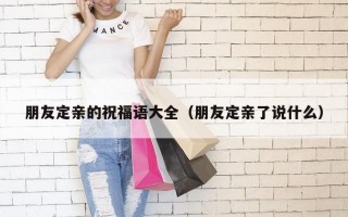 朋友定亲的祝福语大全（朋友定亲了说什么）