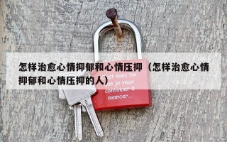 怎样治愈心情抑郁和心情压抑（怎样治愈心情抑郁和心情压抑的人）