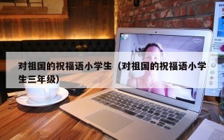 对祖国的祝福语小学生（对祖国的祝福语小学生三年级）