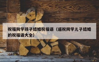 祝福同学孩子结婚祝福语（遥祝同学儿子结婚的祝福语大全）