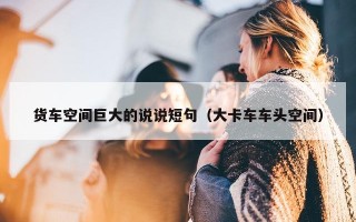 货车空间巨大的说说短句（大卡车车头空间）
