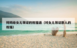 妈妈给女儿领证的祝福语（对女儿领证新人的祝福）