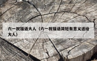 六一祝福语大人（六一祝福语简短有意义送给大人）