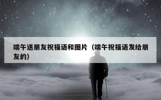 端午送朋友祝福语和图片（端午祝福语发给朋友的）