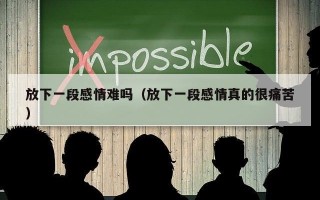 放下一段感情难吗（放下一段感情真的很痛苦）