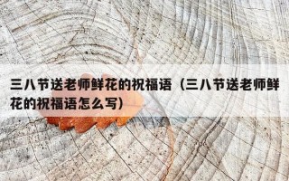 三八节送老师鲜花的祝福语（三八节送老师鲜花的祝福语怎么写）