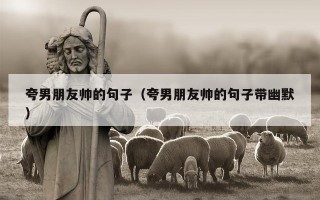 夸男朋友帅的句子（夸男朋友帅的句子带幽默）