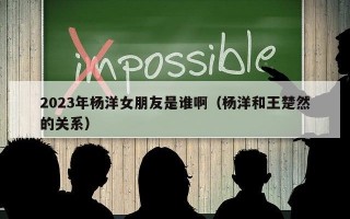 2023年杨洋女朋友是谁啊（杨洋和王楚然的关系）