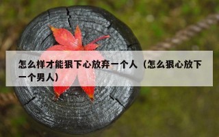 怎么样才能狠下心放弃一个人（怎么狠心放下一个男人）