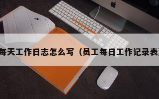 每天工作日志怎么写（员工每日工作记录表）