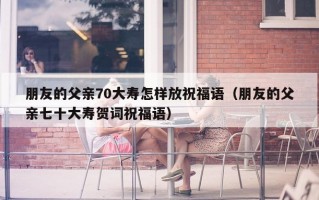 朋友的父亲70大寿怎样放祝福语（朋友的父亲七十大寿贺词祝福语）
