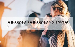 用春天造句子（用春天造句子不少于50个字）