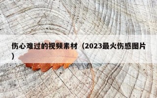 伤心难过的视频素材（2023最火伤感图片）