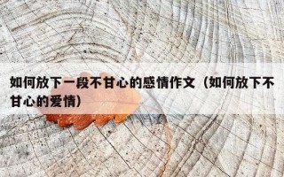 如何放下一段不甘心的感情作文（如何放下不甘心的爱情）