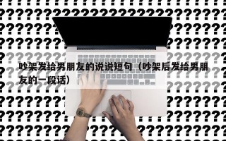吵架发给男朋友的说说短句（吵架后发给男朋友的一段话）