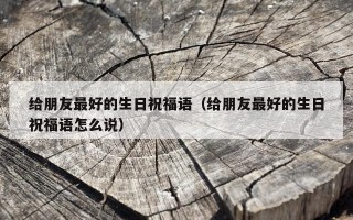 给朋友最好的生日祝福语（给朋友最好的生日祝福语怎么说）