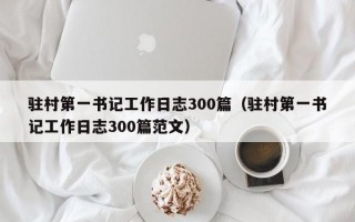 驻村第一书记工作日志300篇（驻村第一书记工作日志300篇范文）