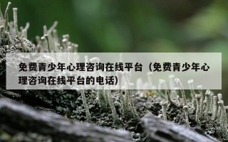 免费青少年心理咨询在线平台（免费青少年心理咨询在线平台的电话）