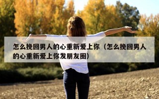 怎么挽回男人的心重新爱上你（怎么挽回男人的心重新爱上你发朋友圈）