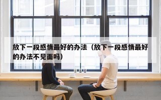 放下一段感情最好的办法（放下一段感情最好的办法不见面吗）