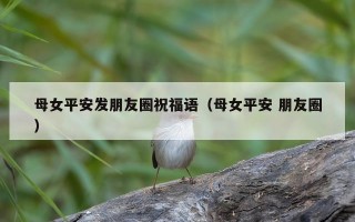 母女平安发朋友圈祝福语（母女平安 朋友圈）