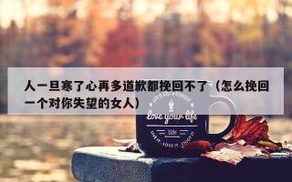 人一旦寒了心再多道歉都挽回不了（怎么挽回一个对你失望的女人）