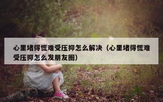 心里堵得慌难受压抑怎么解决（心里堵得慌难受压抑怎么发朋友圈）