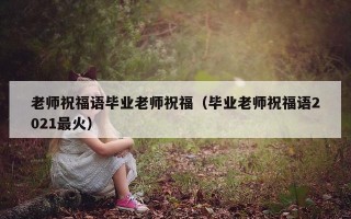 老师祝福语毕业老师祝福（毕业老师祝福语2021最火）