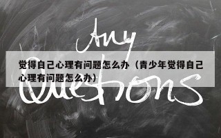 觉得自己心理有问题怎么办（青少年觉得自己心理有问题怎么办）