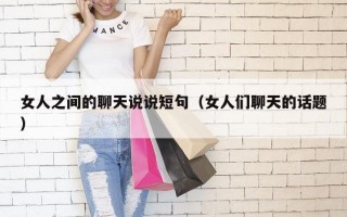 女人之间的聊天说说短句（女人们聊天的话题）