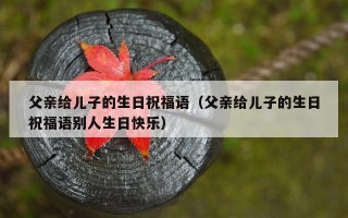 父亲给儿子的生日祝福语（父亲给儿子的生日祝福语别人生日快乐）