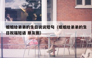 姐姐给弟弟的生日说说短句（姐姐给弟弟的生日祝福短语 朋友圈）