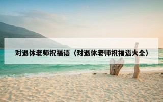 对退休老师祝福语（对退休老师祝福语大全）