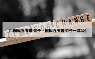 用囫囵吞枣造句子（囫囵吞枣造句子一年级）