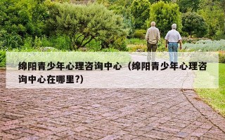绵阳青少年心理咨询中心（绵阳青少年心理咨询中心在哪里?）