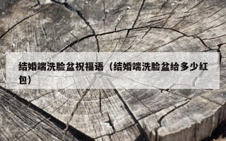 结婚端洗脸盆祝福语（结婚端洗脸盆给多少红包）
