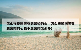 怎么样挽回老婆想离婚的心（怎么样挽回老婆想离婚的心我不想离婚怎么办）