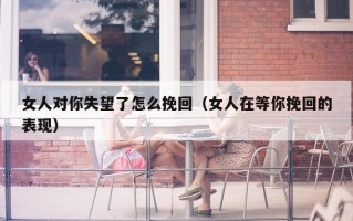 女人对你失望了怎么挽回（女人在等你挽回的表现）